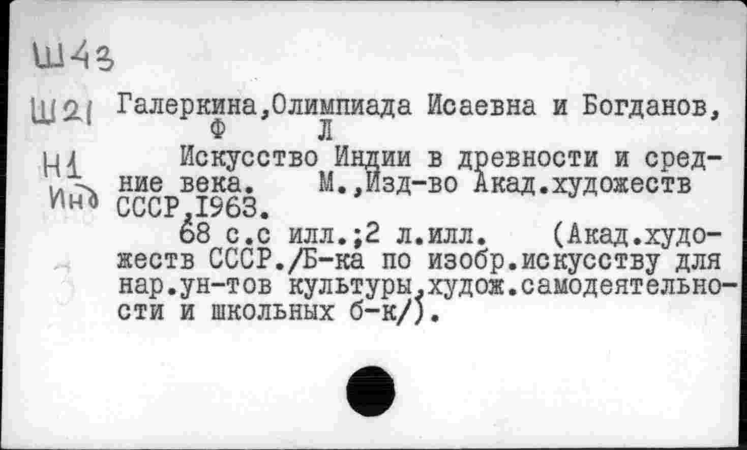 ﻿uns
1U2J Галеркина,Олимпиада Исаевна и Богданов, Ф	Л
и \ Искусство Индии в древности и сред-ние века.	М.,Изд-во Акад.художеств
CCCP.I963.
68 с.с илл.;2 л.илл.	(Акад.худо-
жеств СССР./Б-ка по изобр.искусству для нар.ун-тов культуры.худож.самодеятельности и школьных б-к/).